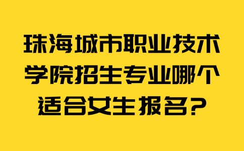 珠海城市职业技术学院招生专业哪个适合女生报名?
