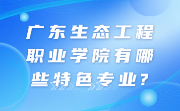 广东生态工程职业学院有哪些特色专业?
