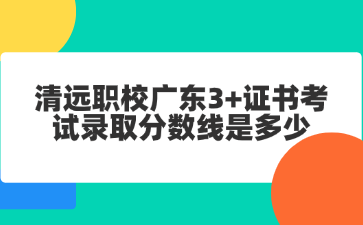清远职校广东3+证书考试录取分数线是多少