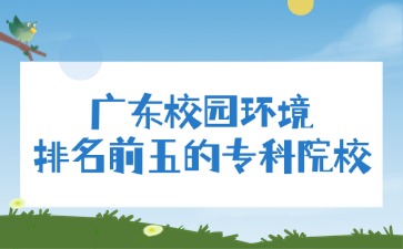 广东校园环境排名前五的专科院校