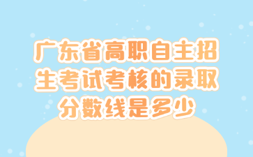 广东省高职自主招生考试考核的录取分数线是多少