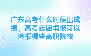 广东高考什么时候出成绩，高考志愿填报可以填报哪些高职院校