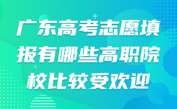 广东高考志愿填报有哪些高职院校比较受欢迎