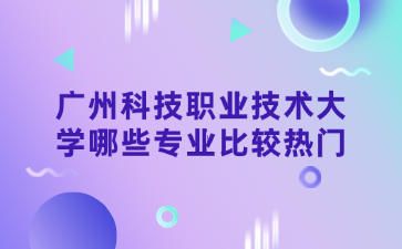 广州科技职业技术大学哪些专业比较热门